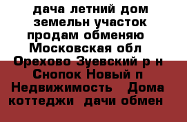 дача летний дом.земельн.участок.продам.обменяю - Московская обл., Орехово-Зуевский р-н, Снопок Новый п. Недвижимость » Дома, коттеджи, дачи обмен   